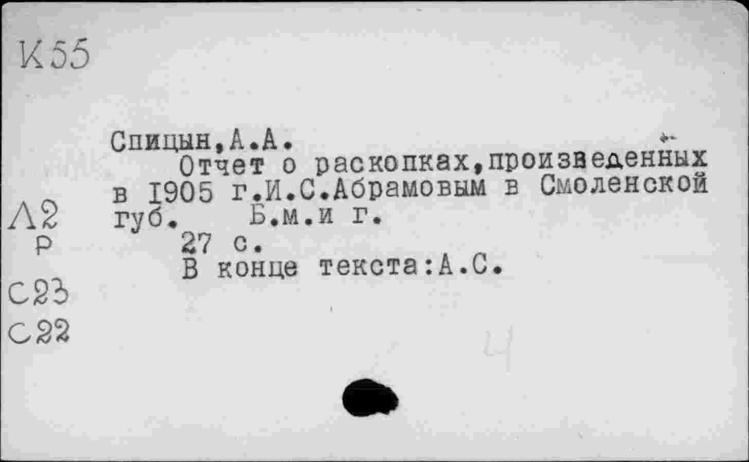 ﻿К 55
Спицын, А. А.	**
Отчет о раскопках,произведенных в 1905 г.И.С.Абрамовым в Смоленской
Л2 губ. Б.м.и г.
Р	27 с.
В конце текста:А.С.
С2Ь
С 22